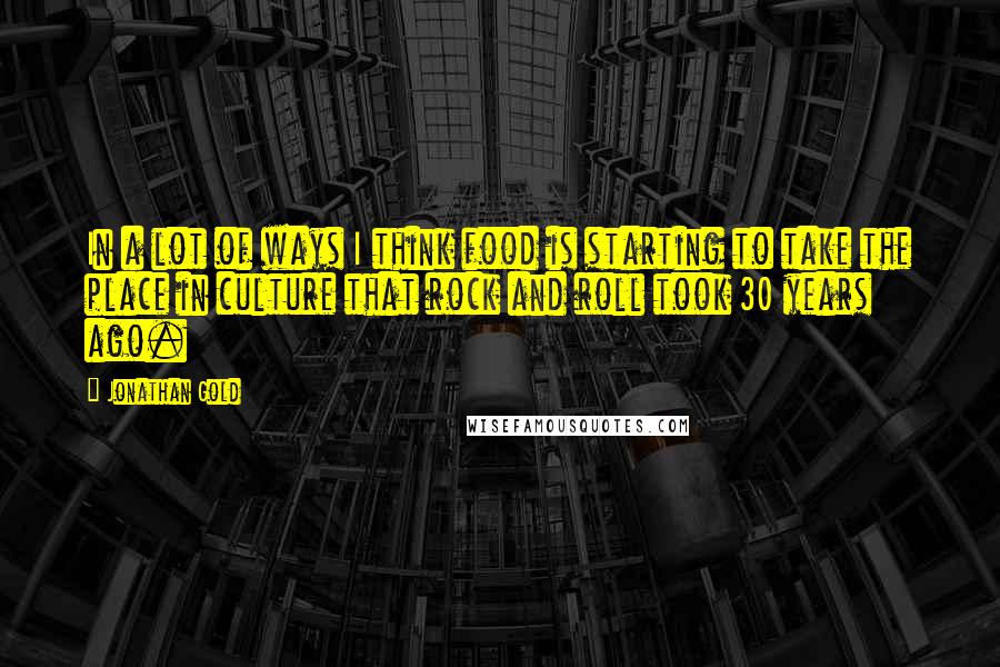 Jonathan Gold Quotes: In a lot of ways I think food is starting to take the place in culture that rock and roll took 30 years ago.