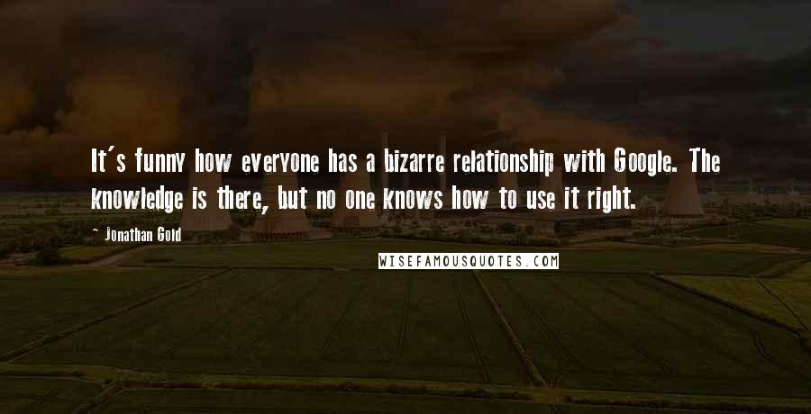 Jonathan Gold Quotes: It's funny how everyone has a bizarre relationship with Google. The knowledge is there, but no one knows how to use it right.