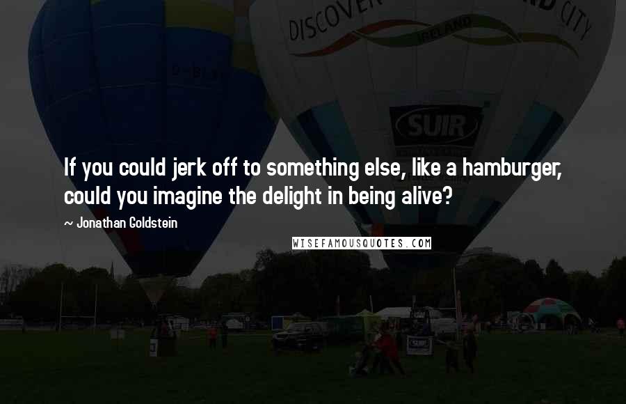 Jonathan Goldstein Quotes: If you could jerk off to something else, like a hamburger, could you imagine the delight in being alive?