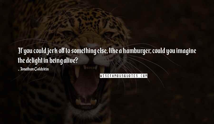 Jonathan Goldstein Quotes: If you could jerk off to something else, like a hamburger, could you imagine the delight in being alive?