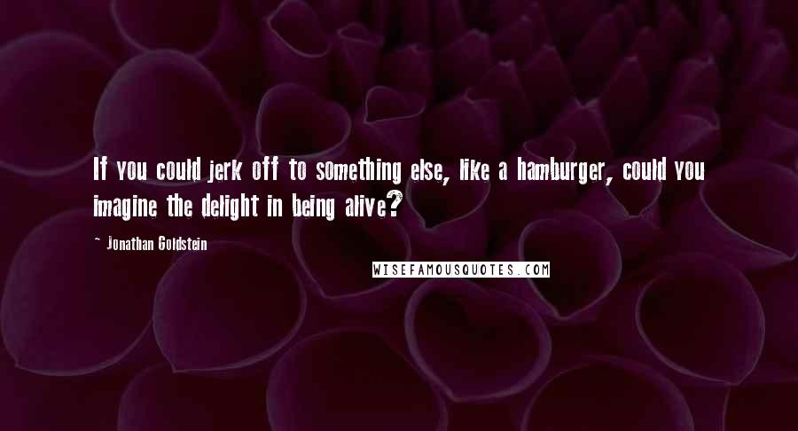 Jonathan Goldstein Quotes: If you could jerk off to something else, like a hamburger, could you imagine the delight in being alive?