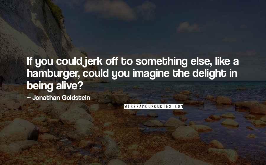 Jonathan Goldstein Quotes: If you could jerk off to something else, like a hamburger, could you imagine the delight in being alive?