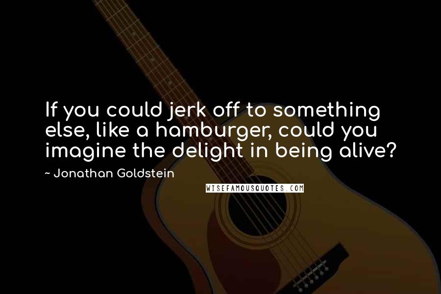 Jonathan Goldstein Quotes: If you could jerk off to something else, like a hamburger, could you imagine the delight in being alive?