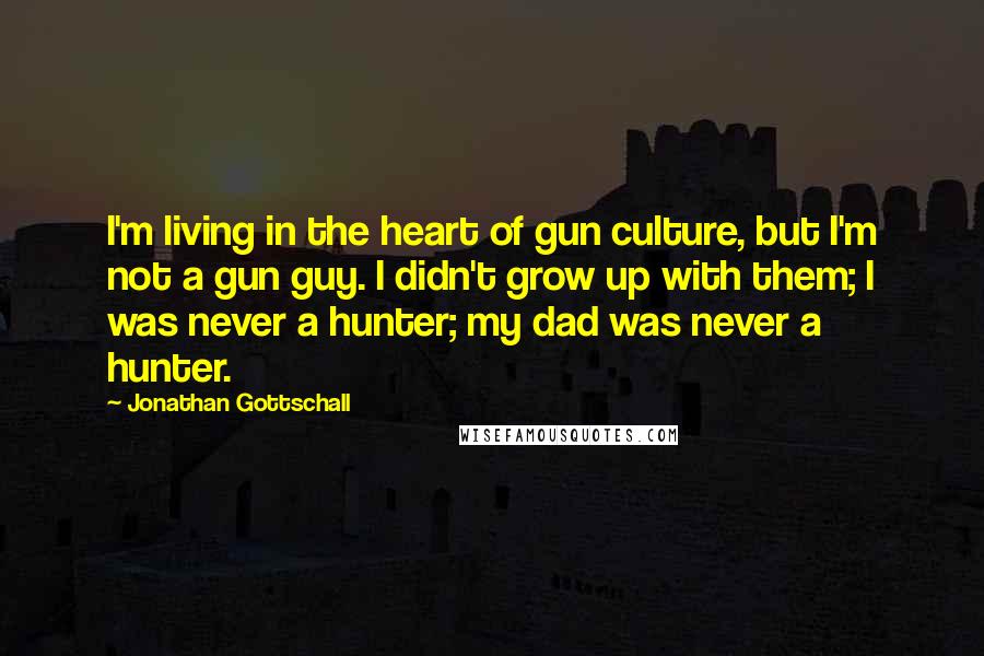 Jonathan Gottschall Quotes: I'm living in the heart of gun culture, but I'm not a gun guy. I didn't grow up with them; I was never a hunter; my dad was never a hunter.