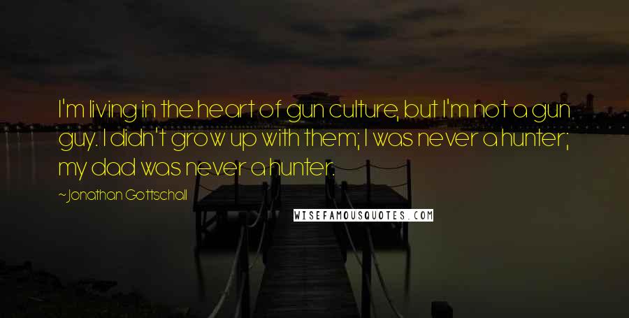 Jonathan Gottschall Quotes: I'm living in the heart of gun culture, but I'm not a gun guy. I didn't grow up with them; I was never a hunter; my dad was never a hunter.
