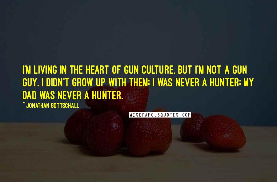 Jonathan Gottschall Quotes: I'm living in the heart of gun culture, but I'm not a gun guy. I didn't grow up with them; I was never a hunter; my dad was never a hunter.