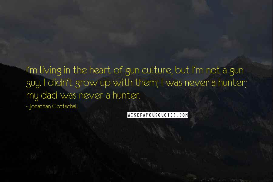 Jonathan Gottschall Quotes: I'm living in the heart of gun culture, but I'm not a gun guy. I didn't grow up with them; I was never a hunter; my dad was never a hunter.