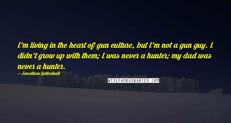 Jonathan Gottschall Quotes: I'm living in the heart of gun culture, but I'm not a gun guy. I didn't grow up with them; I was never a hunter; my dad was never a hunter.
