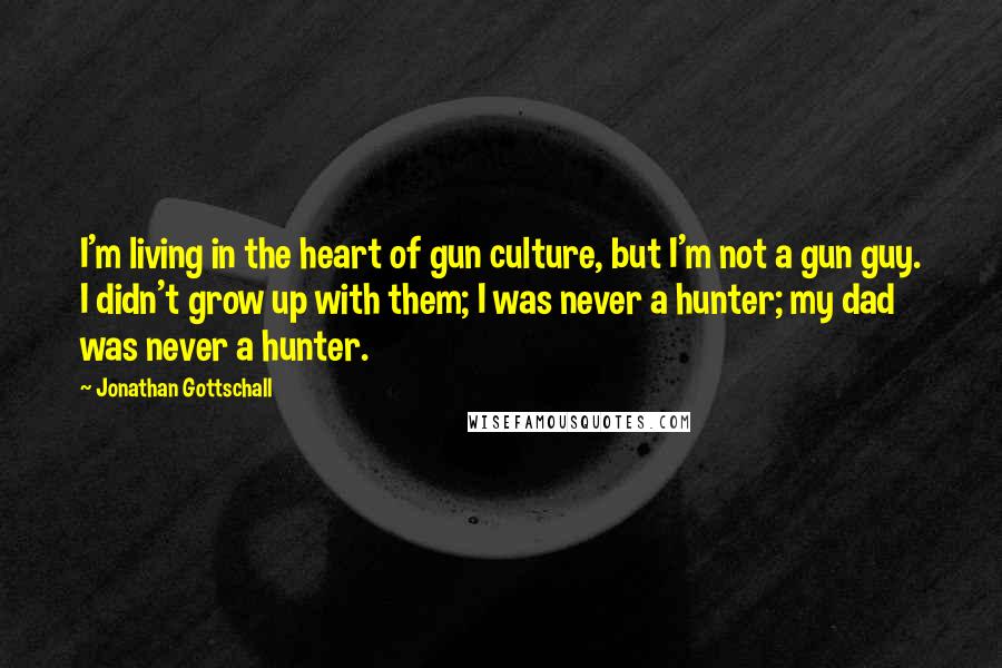 Jonathan Gottschall Quotes: I'm living in the heart of gun culture, but I'm not a gun guy. I didn't grow up with them; I was never a hunter; my dad was never a hunter.