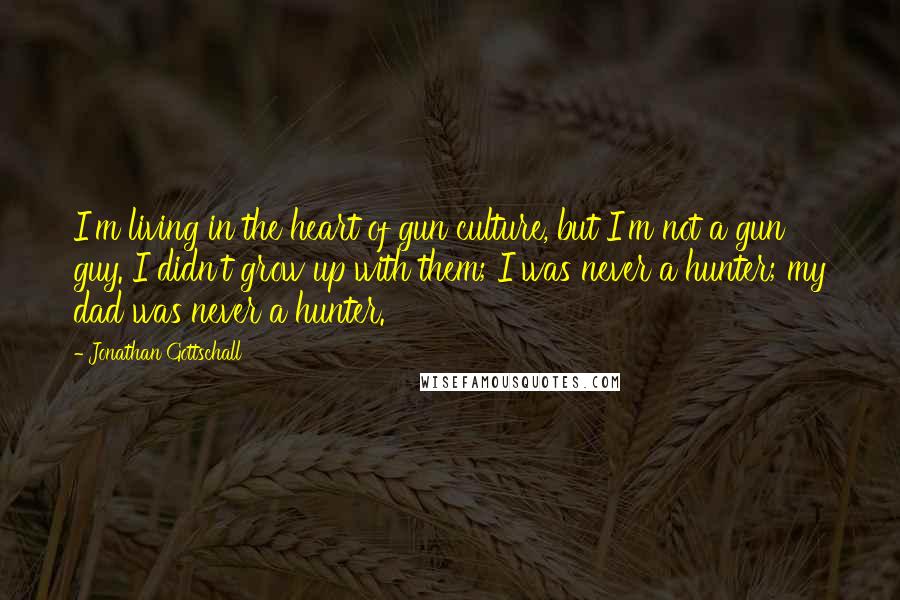 Jonathan Gottschall Quotes: I'm living in the heart of gun culture, but I'm not a gun guy. I didn't grow up with them; I was never a hunter; my dad was never a hunter.