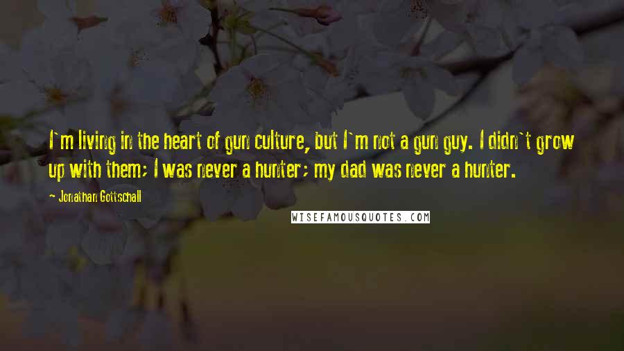 Jonathan Gottschall Quotes: I'm living in the heart of gun culture, but I'm not a gun guy. I didn't grow up with them; I was never a hunter; my dad was never a hunter.