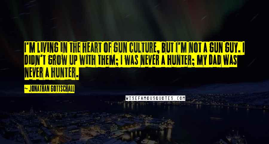 Jonathan Gottschall Quotes: I'm living in the heart of gun culture, but I'm not a gun guy. I didn't grow up with them; I was never a hunter; my dad was never a hunter.