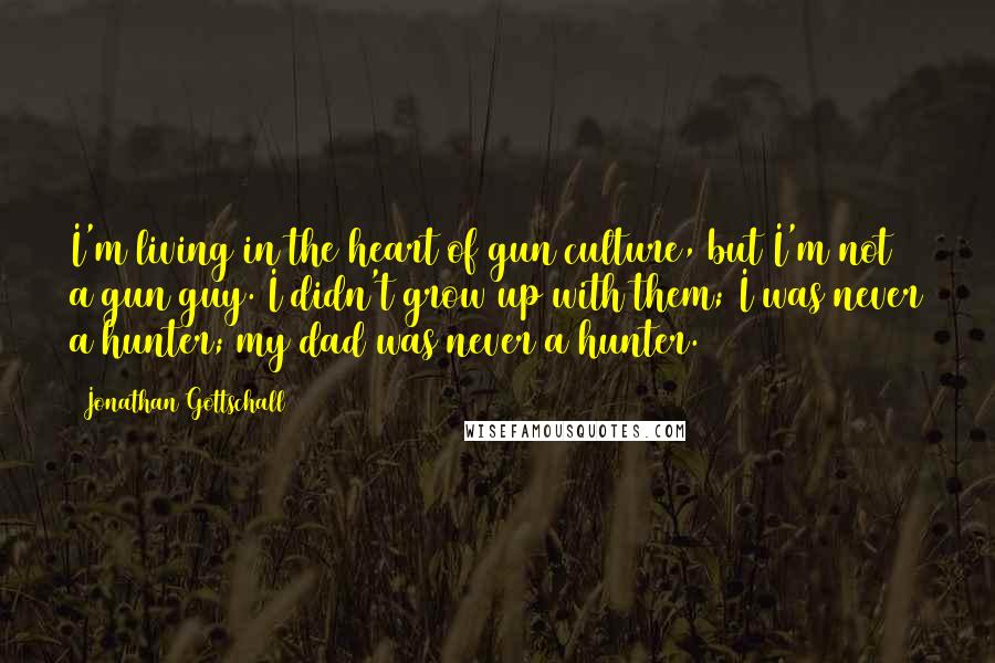 Jonathan Gottschall Quotes: I'm living in the heart of gun culture, but I'm not a gun guy. I didn't grow up with them; I was never a hunter; my dad was never a hunter.