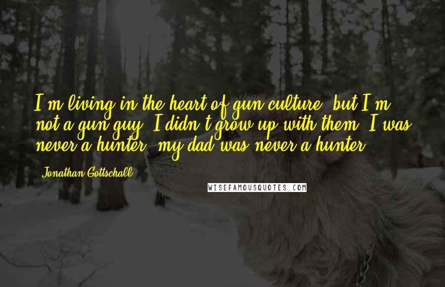 Jonathan Gottschall Quotes: I'm living in the heart of gun culture, but I'm not a gun guy. I didn't grow up with them; I was never a hunter; my dad was never a hunter.