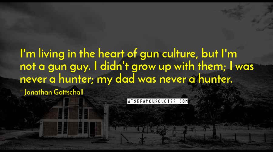 Jonathan Gottschall Quotes: I'm living in the heart of gun culture, but I'm not a gun guy. I didn't grow up with them; I was never a hunter; my dad was never a hunter.
