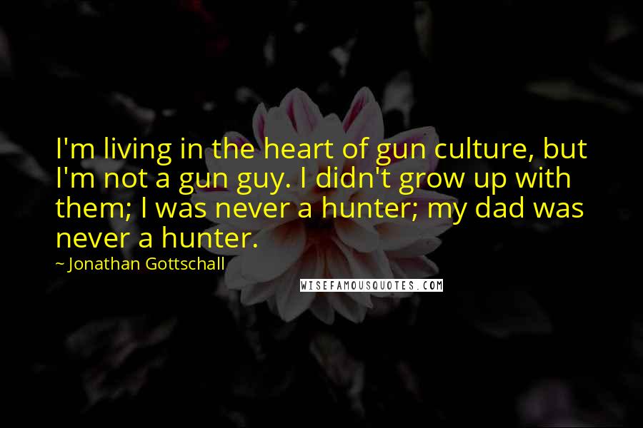 Jonathan Gottschall Quotes: I'm living in the heart of gun culture, but I'm not a gun guy. I didn't grow up with them; I was never a hunter; my dad was never a hunter.