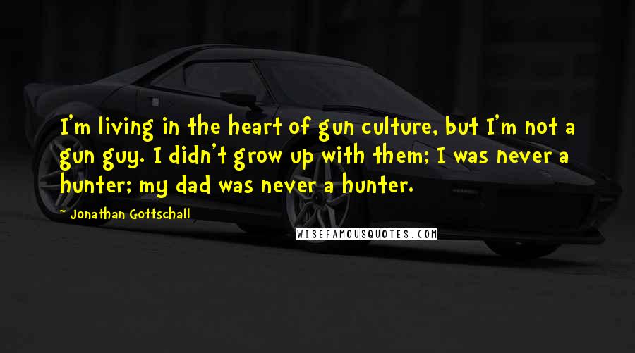 Jonathan Gottschall Quotes: I'm living in the heart of gun culture, but I'm not a gun guy. I didn't grow up with them; I was never a hunter; my dad was never a hunter.