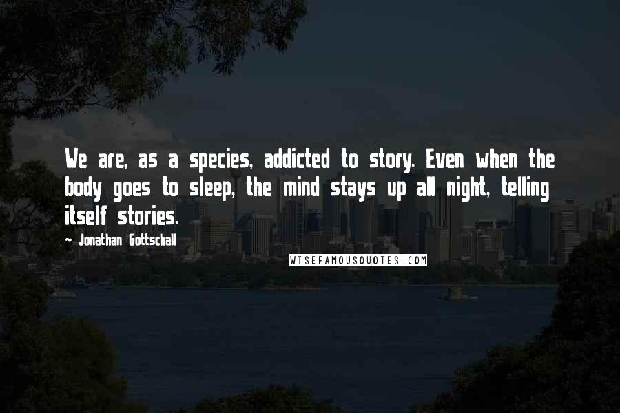 Jonathan Gottschall Quotes: We are, as a species, addicted to story. Even when the body goes to sleep, the mind stays up all night, telling itself stories.