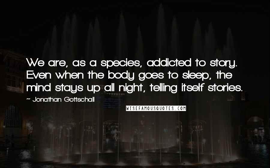 Jonathan Gottschall Quotes: We are, as a species, addicted to story. Even when the body goes to sleep, the mind stays up all night, telling itself stories.