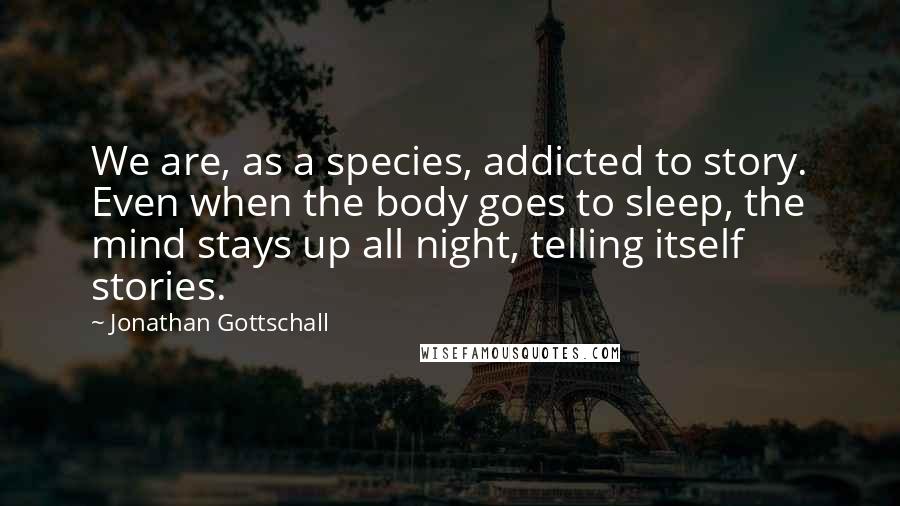 Jonathan Gottschall Quotes: We are, as a species, addicted to story. Even when the body goes to sleep, the mind stays up all night, telling itself stories.
