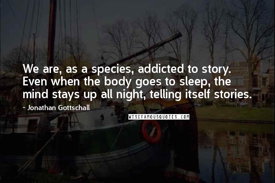 Jonathan Gottschall Quotes: We are, as a species, addicted to story. Even when the body goes to sleep, the mind stays up all night, telling itself stories.