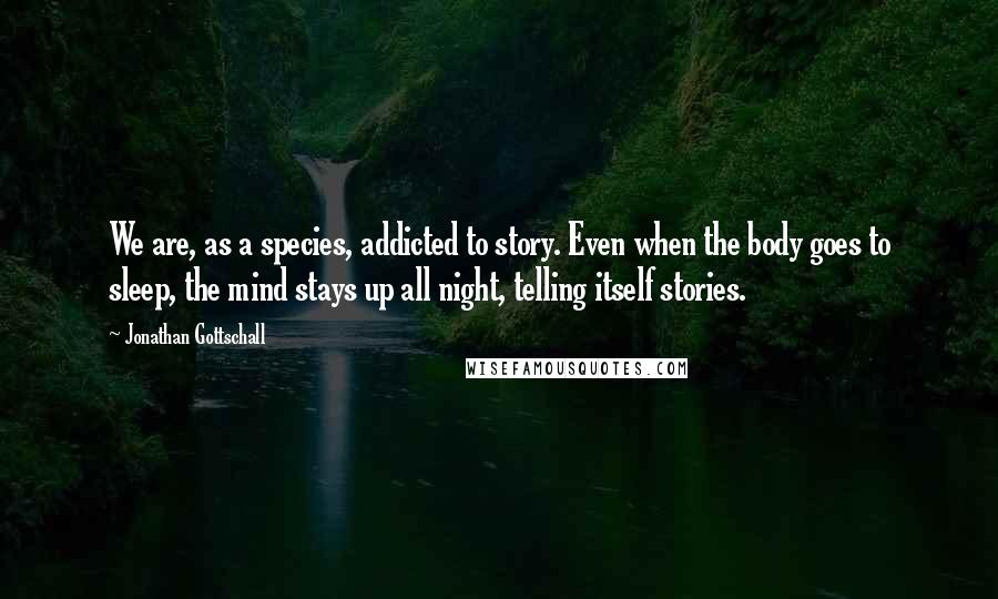 Jonathan Gottschall Quotes: We are, as a species, addicted to story. Even when the body goes to sleep, the mind stays up all night, telling itself stories.
