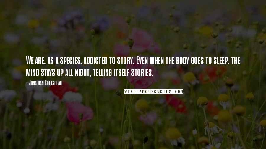 Jonathan Gottschall Quotes: We are, as a species, addicted to story. Even when the body goes to sleep, the mind stays up all night, telling itself stories.