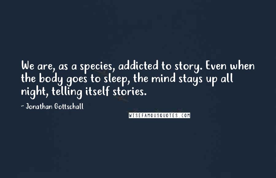 Jonathan Gottschall Quotes: We are, as a species, addicted to story. Even when the body goes to sleep, the mind stays up all night, telling itself stories.