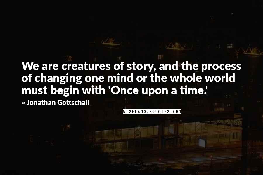 Jonathan Gottschall Quotes: We are creatures of story, and the process of changing one mind or the whole world must begin with 'Once upon a time.'