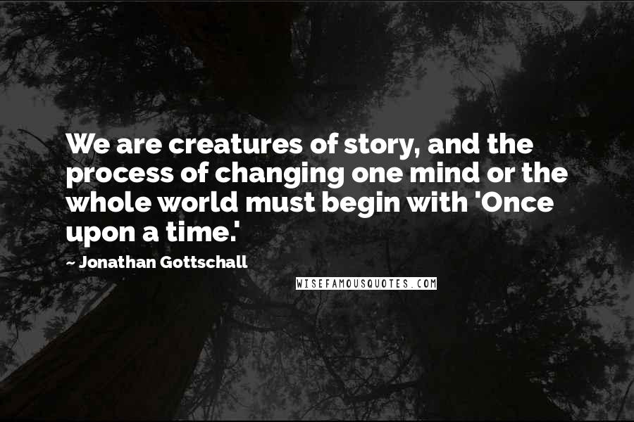 Jonathan Gottschall Quotes: We are creatures of story, and the process of changing one mind or the whole world must begin with 'Once upon a time.'