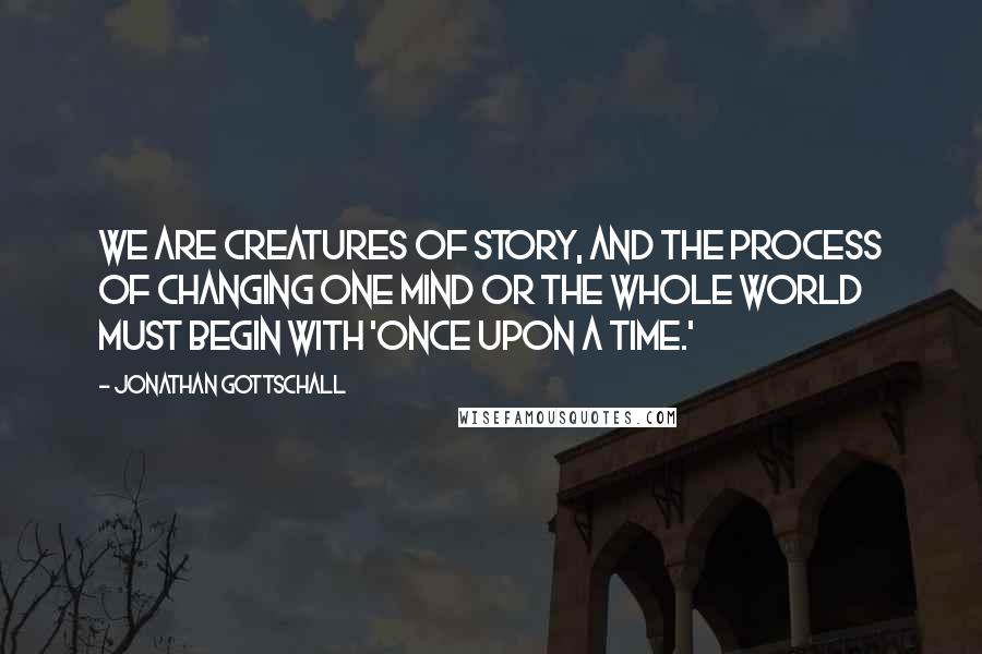 Jonathan Gottschall Quotes: We are creatures of story, and the process of changing one mind or the whole world must begin with 'Once upon a time.'