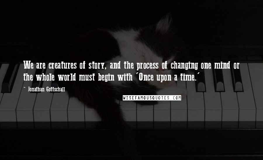 Jonathan Gottschall Quotes: We are creatures of story, and the process of changing one mind or the whole world must begin with 'Once upon a time.'