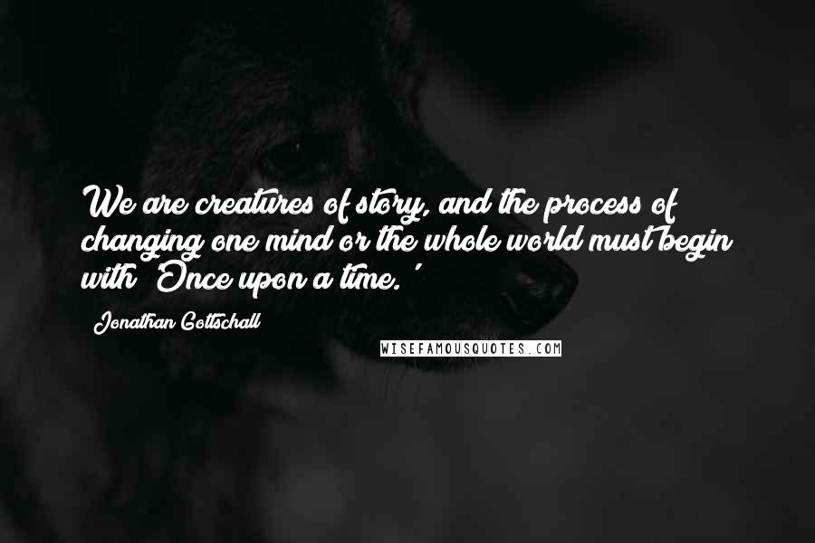 Jonathan Gottschall Quotes: We are creatures of story, and the process of changing one mind or the whole world must begin with 'Once upon a time.'