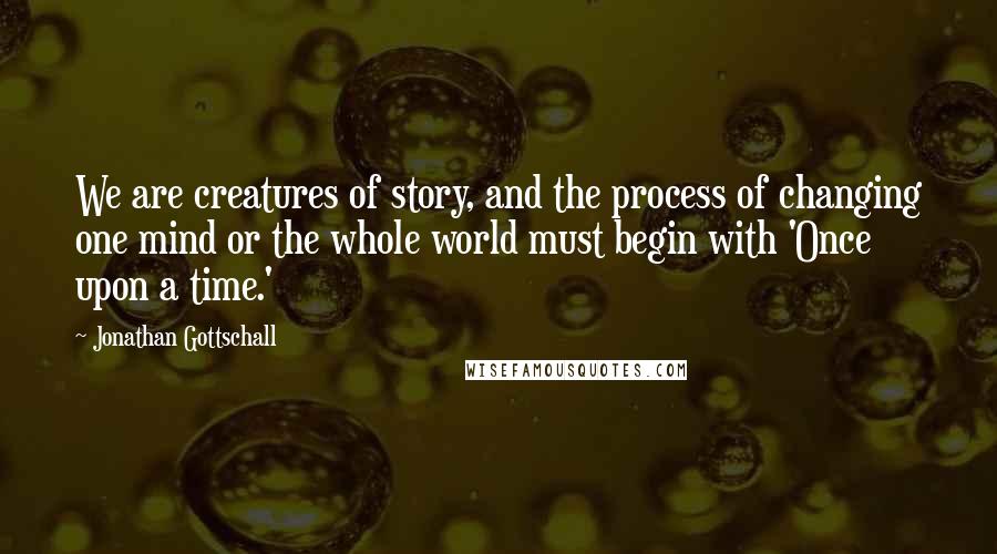 Jonathan Gottschall Quotes: We are creatures of story, and the process of changing one mind or the whole world must begin with 'Once upon a time.'