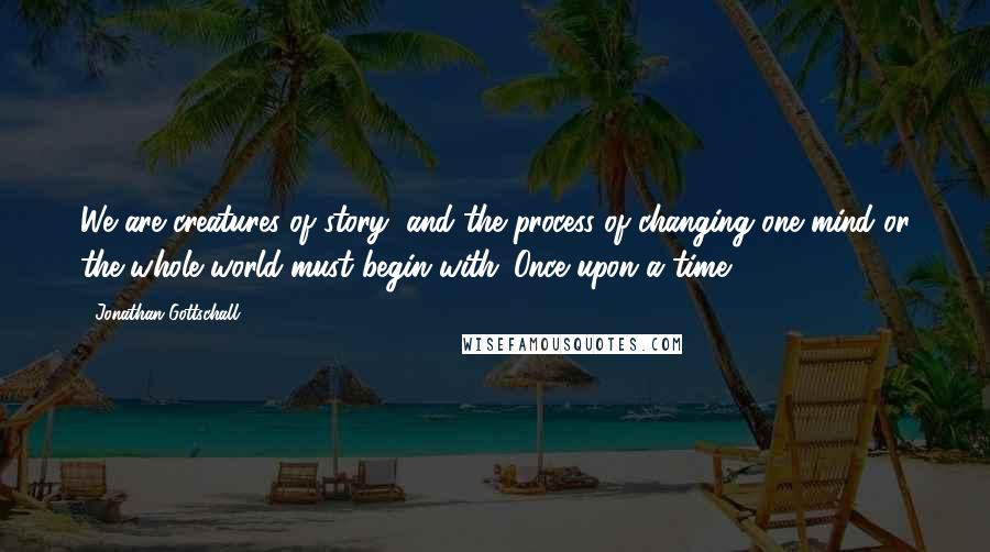 Jonathan Gottschall Quotes: We are creatures of story, and the process of changing one mind or the whole world must begin with 'Once upon a time.'