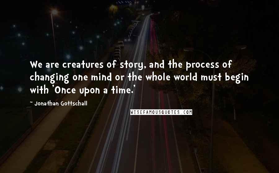 Jonathan Gottschall Quotes: We are creatures of story, and the process of changing one mind or the whole world must begin with 'Once upon a time.'