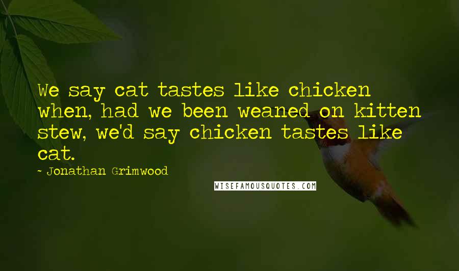 Jonathan Grimwood Quotes: We say cat tastes like chicken when, had we been weaned on kitten stew, we'd say chicken tastes like cat.