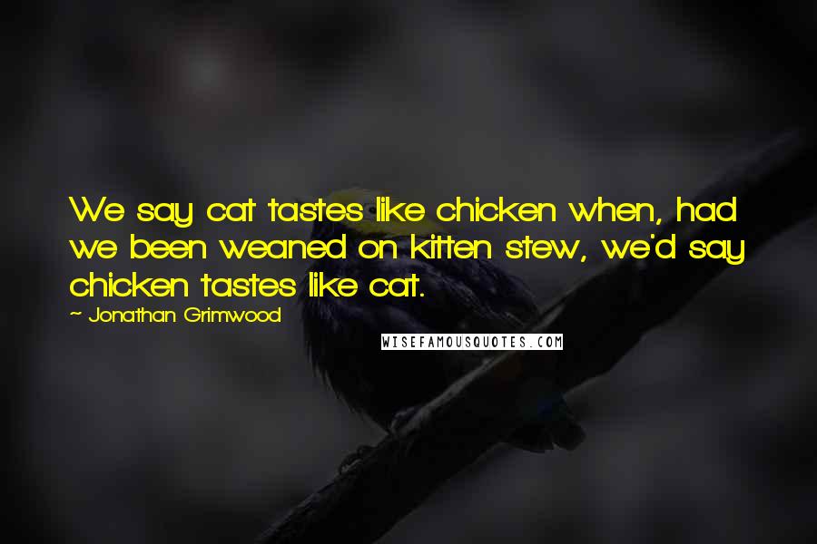 Jonathan Grimwood Quotes: We say cat tastes like chicken when, had we been weaned on kitten stew, we'd say chicken tastes like cat.