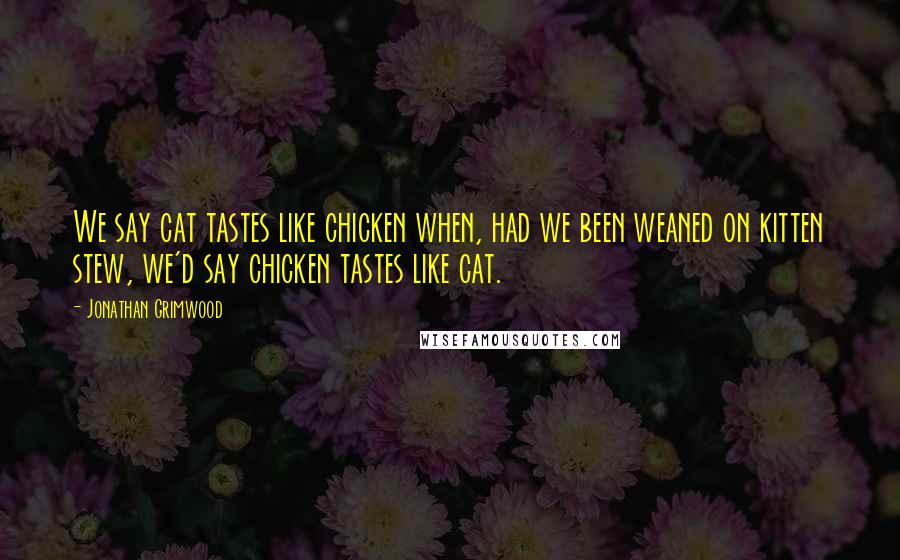 Jonathan Grimwood Quotes: We say cat tastes like chicken when, had we been weaned on kitten stew, we'd say chicken tastes like cat.