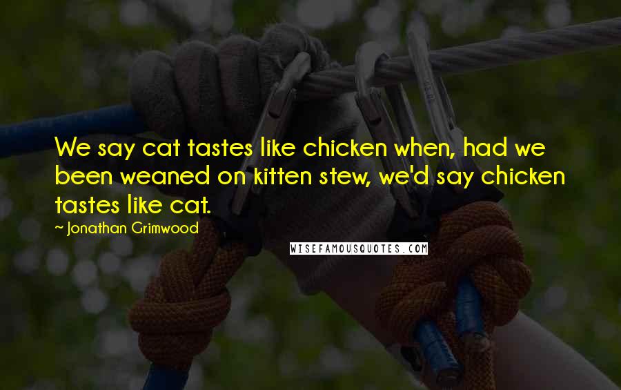 Jonathan Grimwood Quotes: We say cat tastes like chicken when, had we been weaned on kitten stew, we'd say chicken tastes like cat.