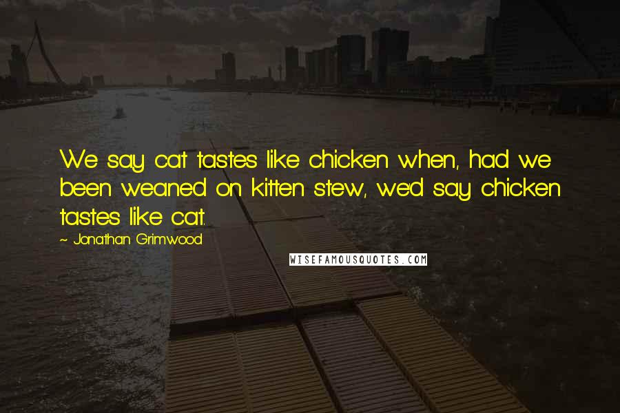 Jonathan Grimwood Quotes: We say cat tastes like chicken when, had we been weaned on kitten stew, we'd say chicken tastes like cat.