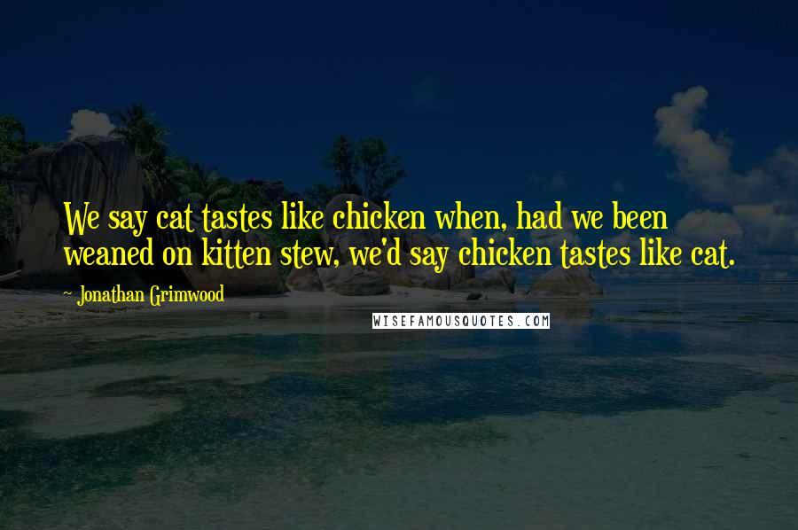 Jonathan Grimwood Quotes: We say cat tastes like chicken when, had we been weaned on kitten stew, we'd say chicken tastes like cat.