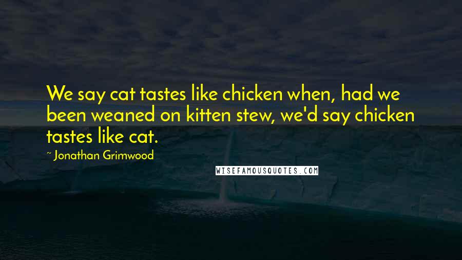 Jonathan Grimwood Quotes: We say cat tastes like chicken when, had we been weaned on kitten stew, we'd say chicken tastes like cat.