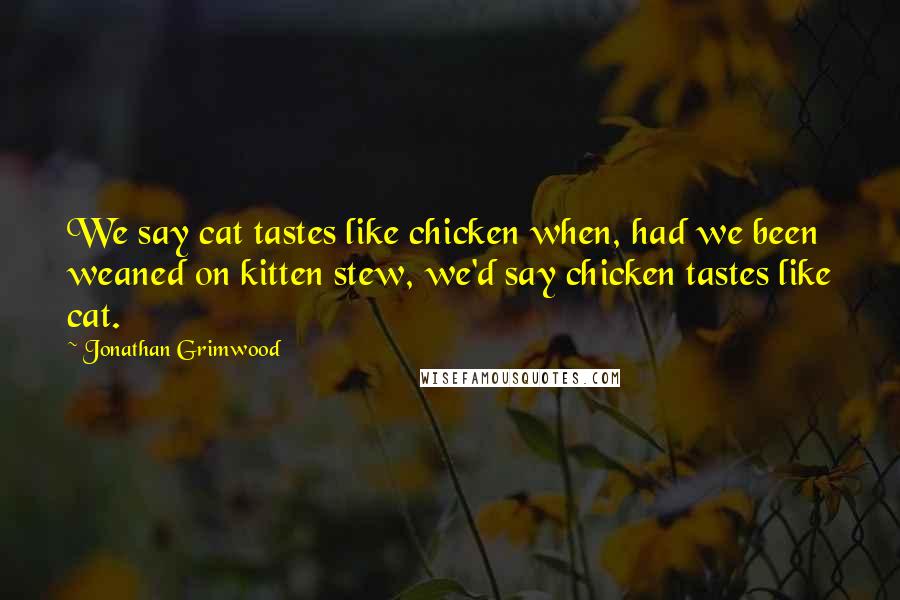 Jonathan Grimwood Quotes: We say cat tastes like chicken when, had we been weaned on kitten stew, we'd say chicken tastes like cat.