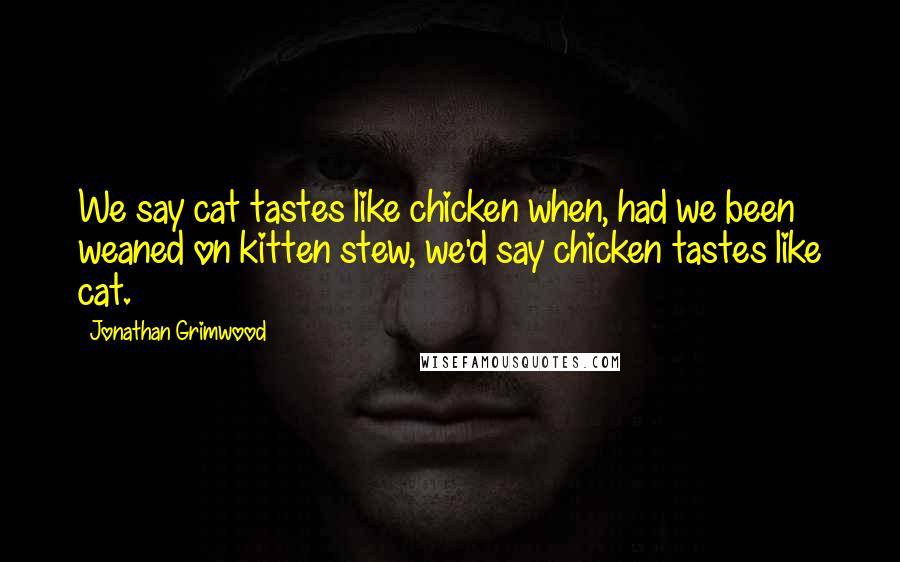 Jonathan Grimwood Quotes: We say cat tastes like chicken when, had we been weaned on kitten stew, we'd say chicken tastes like cat.