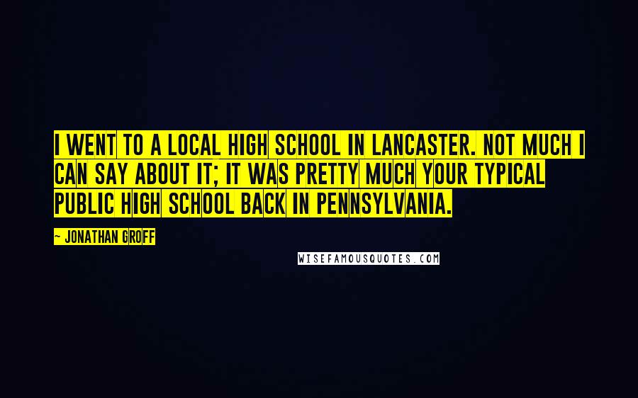 Jonathan Groff Quotes: I went to a local high school in Lancaster. Not much I can say about it; it was pretty much your typical public high school back in Pennsylvania.