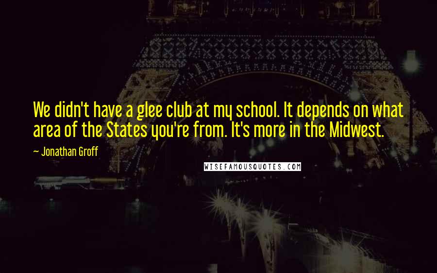 Jonathan Groff Quotes: We didn't have a glee club at my school. It depends on what area of the States you're from. It's more in the Midwest.