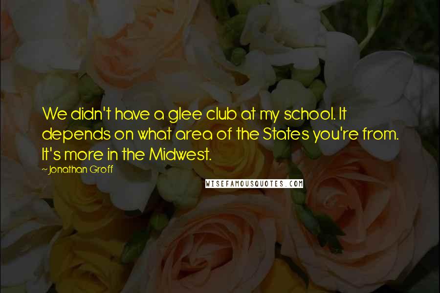 Jonathan Groff Quotes: We didn't have a glee club at my school. It depends on what area of the States you're from. It's more in the Midwest.