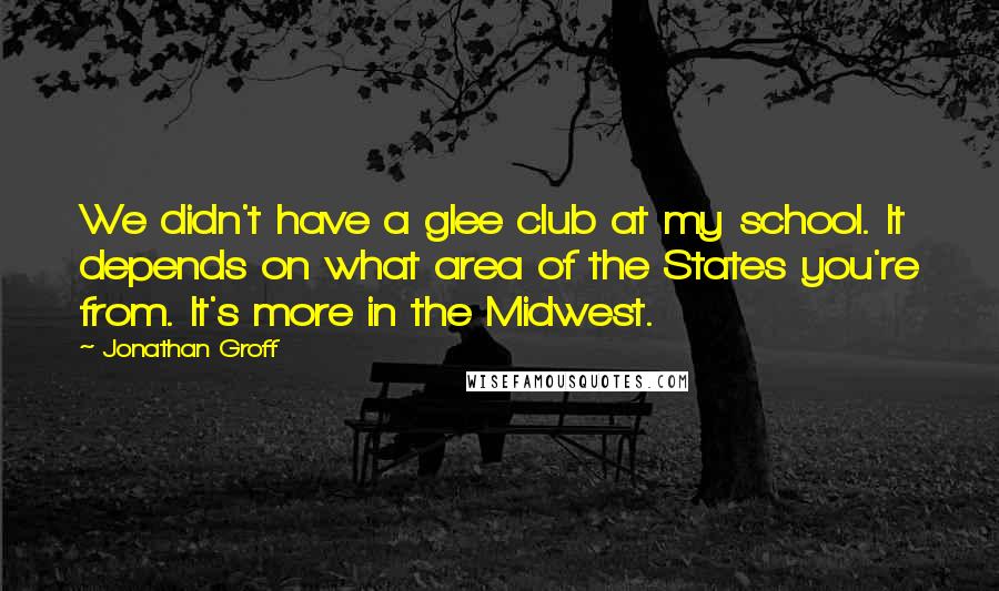 Jonathan Groff Quotes: We didn't have a glee club at my school. It depends on what area of the States you're from. It's more in the Midwest.
