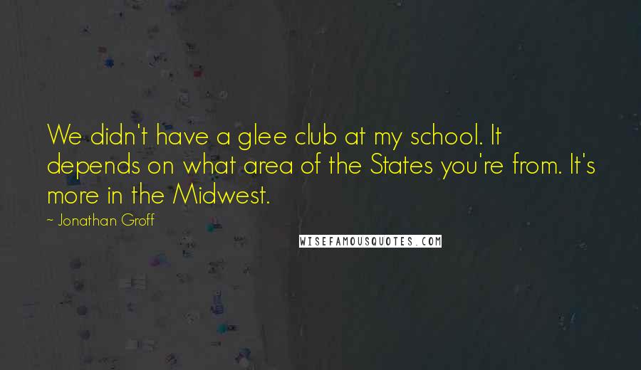 Jonathan Groff Quotes: We didn't have a glee club at my school. It depends on what area of the States you're from. It's more in the Midwest.